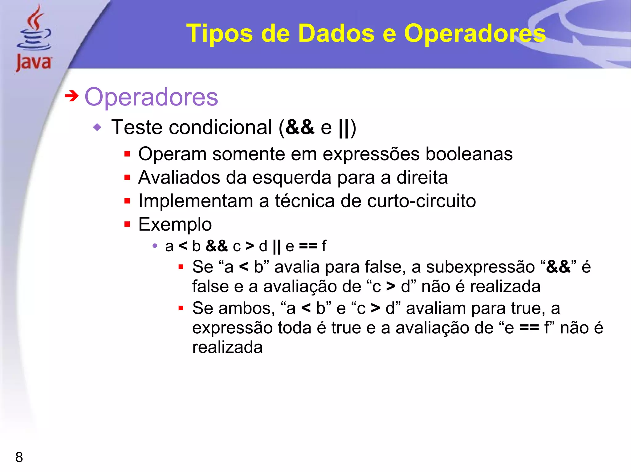 Tipos de Dados e Operadores Operadores Teste condicional ( &&  e  || ) Operam somente em expressões booleanas Avaliados da esquerda para a direita Implementam a técnica de curto-circuito Exemplo a  <  b  &&  c  >  d  ||  e  ==  f Se “a  <  b” avalia para false, a subexpressão “ && ” é false e a avaliação de “c  >  d” não é realizada Se ambos, “a  <  b” e “c  >  d” avaliam para true, a expressão toda é true e a avaliação de “e  ==  f” não é realizada 