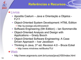 Referências e Recursos Livros Apostila Caelum – Java e Orientação a Objetos - FJ11 Object-Oriented System Development: HTML Edition http://g.oswego.edu/dl/oosdw3/ Software Engineering (5th Edition) – Ian Sommerville Object-Oriented Analysis and Design with Applications – Grady Booch Object-Oriented Software Engineering: A Case Driven Approach – Ivar Jacobson Thinking in Java, 3 rd  ed. Revision 4.0 – Bruce Eckel http://www.mindview.net/Books/TIJ/ Web http://www.argonavis.com.br/cursos/java/j100/index.html 