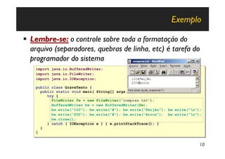 Exemplo

§ Lembre-se: o controle sobre toda a formatação do
  arquivo (separadores, quebras de linha, etc) é tarefa do
  programador do sistema
    import
    import   java.io.BufferedWriter;
             java.io.BufferedWriter;
    import
    import   java.io.FileWriter;
             java.io.FileWriter;
    import
    import   java.io.IOException;
             java.io.IOException;

    public class GravaTexto {
    public class GravaTexto {
      public static void main( String[] args ) {
      public static void main( String[] args ) {
         try {
         try {
           FileWriter fw = new FileWriter("compras.txt");
           FileWriter fw = new FileWriter("compras.txt");
           BufferedWriter bw = new BufferedWriter(fw);
           BufferedWriter bw = new BufferedWriter(fw);
           bw.write("100"); bw.write(“#"); bw.write("Feijão"); bw.write("n");
           bw.write("100"); bw.write(“#"); bw.write("Feijão"); bw.write("n");
           bw.write("200"); bw.write(“#"); bw.write("Arroz"); bw.write("n");
           bw.write("200"); bw.write(“#"); bw.write("Arroz"); bw.write("n");
           bw.close();
           bw.close();
         } catch ( IOException e ) { e.printStackTrace(); }
         } catch ( IOException e ) { e.printStackTrace(); }
      }
      }
    }
    }


                                                                            10
 