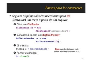 Passos para ler caracteres

§ Seguem os passos básicos necessários para ler
  (restaurar) um texto a partir de um arquivo:
   Œ Criar um FileReader
     FileReader fr = new
                    FileReader(“arquivo.txt”);
   • Concatená-lo com um BufferedReader:
     BufferedReader br = new
                    BufferedReader(fr);
   Ž Lê o texto:
     String s = br.readLine();       Dica: quando não houver mais
                                   linhas, readLine() retornará null
   • Fechar a conexão:
     br.close();
                                                                       11
 