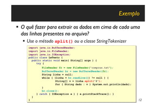 Exemplo

§ O quê fazer para extrair os dados em cima de cada uma
  das linhas presentes no arquivo?
  § Use o método split() ou a classe StringTokenizer
     import java.io.BufferedReader;
     import java.io.BufferedReader;
     import java.io.FileReader;
     import java.io.FileReader;
     import java.io.IOException;
     import java.io.IOException;
     public class LeTexto {
     public class LeTexto {
       public static void main( String[] args ) {
       public static void main( String[] args ) {
          try {
          try {
                 FileReader fr = new FileReader("compras.txt");
                 FileReader fr = new FileReader("compras.txt");
                 BufferedReader br = new BufferedReader(fr);
                 BufferedReader br = new BufferedReader(fr);
                 String linha = null;
                 String linha = null;
                 while ( (linha = br.readLine()) != null ) {
                 while ( (linha = br.readLine()) != null ) {
                          String[] v = linha.split("#");
                          String[] v = linha.split("#");
                          for ( String dado : v ) System.out.println(dado);
                          for ( String dado : v ) System.out.println(dado);
                 }
                 }
                 br.close();
                 br.close();
             } catch ( IOException e ) { e.printStackTrace(); }
             } catch ( IOException e ) { e.printStackTrace(); }
         }
         }
     }
     }                                                                        12
 
