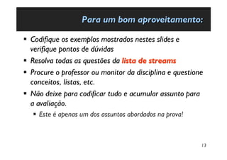 Para um bom aproveitamento:

§ Codifique os exemplos mostrados nestes slides e
  verifique pontos de dúvidas
§ Resolva todas as questões da lista de streams
§ Procure o professor ou monitor da disciplina e questione
  conceitos, listas, etc.
§ Não deixe para codificar tudo e acumular assunto para
  a avaliação.
   § Este é apenas um dos assuntos abordados na prova!



                                                         13
 