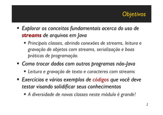 Objetivos

§ Explorar os conceitos fundamentais acerca do uso de
  streams de arquivos em Java
   § Principais classes, abrindo conexões de streams, leitura e
     gravação de objetos com streams, serialização e boas
     práticas de programação.
§ Como trocar dados com outros programas não-Java
   § Leitura e gravação de texto e caracteres com streams
§ Exercícios e vários exemplos de códigos que você deve
  testar visando solidificar seus conhecimentos
   § A diversidade de novas classes neste módulo é grande!
                                                                  2
 