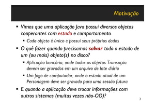 Motivação

§ Vimos que uma aplicação Java possui diversos objetos
  cooperantes com estado e comportamento
   § Cada objeto é único e possui seus próprios dados
§ O quê fazer quando precisamos salvar todo o estado de
  um (ou mais) objeto(s) no disco?
   § Aplicação bancária, onde todos os objetos Transação
     devem ser gravados em um arquivo de lote diário
   § Um Jogo de computador, onde o estado atual de um
     Personagem deve ser gravado para uma sessão futura
§ E quando a aplicação deve trocar informações com
  outros sistemas (muitas vezes não-OO)?                      3
 
