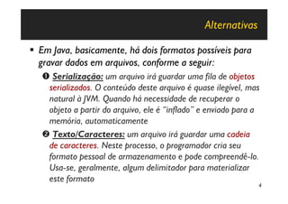 Alternativas

§ Em Java, basicamente, há dois formatos possíveis para
  gravar dados em arquivos, conforme a seguir:
   Œ Serialização: um arquivo irá guardar uma fila de objetos
    serializados. O conteúdo deste arquivo é quase ilegível, mas
    natural à JVM. Quando há necessidade de recuperar o
    objeto a partir do arquivo, ele é “inflado” e enviado para a
    memória, automaticamente
   • Texto/Caracteres: um arquivo irá guardar uma cadeia
    de caracteres. Neste processo, o programador cria seu
    formato pessoal de armazenamento e pode compreendê-lo.
    Usa-se, geralmente, algum delimitador para materializar
    este formato
                                                               4
 