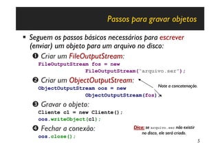 Passos para gravar objetos

§ Seguem os passos básicos necessários para escrever
  (enviar) um objeto para um arquivo no disco:
   Œ Criar um FileOutputStream:
     FileOutputStream fos = new
                    FileOutputStream(“arquivo.ser”);
   • Criar um ObjectOutputStream:
     ObjectOutputStream oos = new          Note a concatenação.
                    ObjectOutputStream(fos);
   Ž Gravar o objeto:
     Cliente c1 = new Cliente();
     oos.writeObject(c1);
   • Fechar a conexão:                 Dica: se arquivo.ser não existir
                                           no disco, ele será criado.
     oos.close();
                                                                          5
 