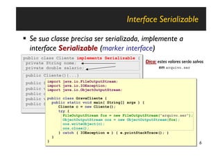 Interface Serializable

§ Se sua classe precisa ser serializada, implemente a
  interface Serializable (marker interface)
public class Cliente implements Serializable {
public class Cliente implements Serializable {
 private String nome;
 private String nome;                                     Dica: estes valores serão salvos
 private double salario;
 private double salario;                                         em arquivo.ser
 public Cliente(){...}
 public Cliente(){...}
 public    import java.io.FileOutputStream;
            import java.io.FileOutputStream;
          String getNome(){…}
 public   String getNome(){…}
           import java.io.IOException;
            import java.io.IOException;
 public
 public   void setNome(String n){…}
          void setNome(String n){…}
           import java.io.ObjectOutputStream;
            import java.io.ObjectOutputStream;
 public
 public   double getSalario(){…}
          double getSalario(){…}
 public
 public    public class GravaCliente {
          void setSalario(double s){…}
            public class GravaCliente {
          void setSalario(double s){…}
 public
 public   String toString(){…}main( String[] args ) {
              public static void
          String toString(){…}main( String[] args ) {
              public static void
                 Cliente c = new Cliente();
                   Cliente c = new Cliente();
                   try {
                   try {
                     FileOutputStream fos = new FileOutputStream("arquivo.ser");
                     FileOutputStream fos = new FileOutputStream("arquivo.ser");
                     ObjectOutputStream oos = new ObjectOutputStream(fos);
                     ObjectOutputStream oos = new ObjectOutputStream(fos);
                     oos.writeObject(c);
                     oos.writeObject(c);
                     oos.close();
                     oos.close();
                   } catch ( IOException e ) { e.printStackTrace(); }
                   } catch ( IOException e ) { e.printStackTrace(); }
               }
               }
           }
           }                                                                           6
 