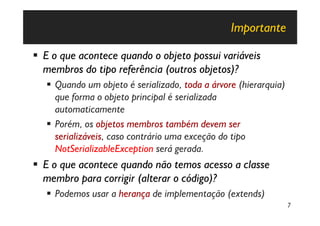 Importante

§ E o que acontece quando o objeto possui variáveis
  membros do tipo referência (outros objetos)?
   § Quando um objeto é serializado, toda a árvore (hierarquia)
     que forma o objeto principal é serializada
     automaticamente
   § Porém, os objetos membros também devem ser
     serializáveis, caso contrário uma exceção do tipo
     NotSerializableException será gerada.
§ E o que acontece quando não temos acesso a classe
  membro para corrigir (alterar o código)?
   § Podemos usar a herança de implementação (extends)
                                                                  7
 