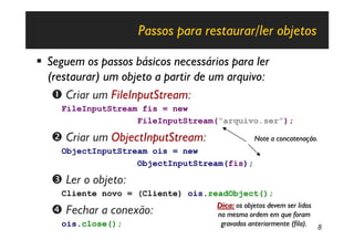 Passos para restaurar/ler objetos

§ Seguem os passos básicos necessários para ler
  (restaurar) um objeto a partir de um arquivo:
   Œ Criar um FileInputStream:
     FileInputStream fis = new
                    FileInputStream(“arquivo.ser”);

   • Criar um ObjectInputStream:               Note a concatenação.
     ObjectInputStream ois = new
                    ObjectInputStream(fis);

   Ž Ler o objeto:
     Cliente novo = (Cliente) ois.readObject();
                                    Dica: os objetos devem ser lidos
   • Fechar a conexão:              na mesma ordem em que foram
     ois.close();                    gravados anteriormente (fila). 8
 