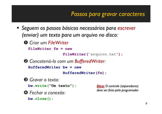 Passos para gravar caracteres

§ Seguem os passos básicos necessários para escrever
  (enviar) um texto para um arquivo no disco:
   Œ Criar um FileWriter
     FileWriter fw = new
                    FileWriter(“arquivo.txt”);
   • Concatená-lo com um BufferedWriter:
     BufferedWriter bw = new
                    BufferedWriter(fw);
   Ž Gravar o texto:
     bw.write(“Um texto”);           Dica: O controle (separadores)
                                     deve ser feito pelo programador
   • Fechar a conexão:
     bw.close();
                                                                       9
 