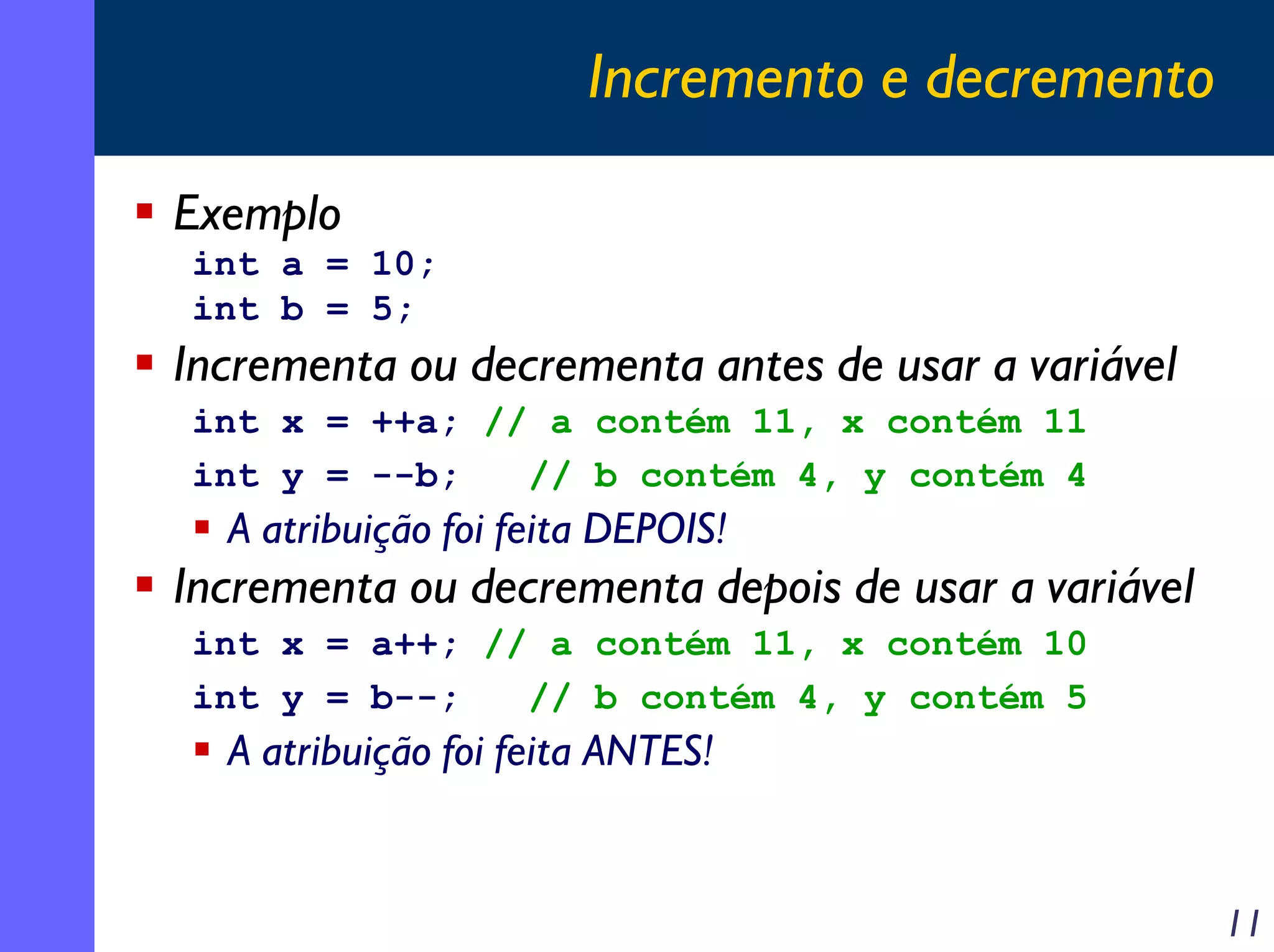 Incremento e decremento

Exemplo
int a = 10;
int b = 5;
Incrementa ou decrementa antes de usar a variável
int x = ++a; // a contém 11, x contém 11
int y = --b;   // b contém 4, y contém 4
  A atribuição foi feita DEPOIS!
Incrementa ou decrementa depois de usar a variável
int x = a++; // a contém 11, x contém 10
int y = b--;   // b contém 4, y contém 5
  A atribuição foi feita ANTES!


                                                     11
 