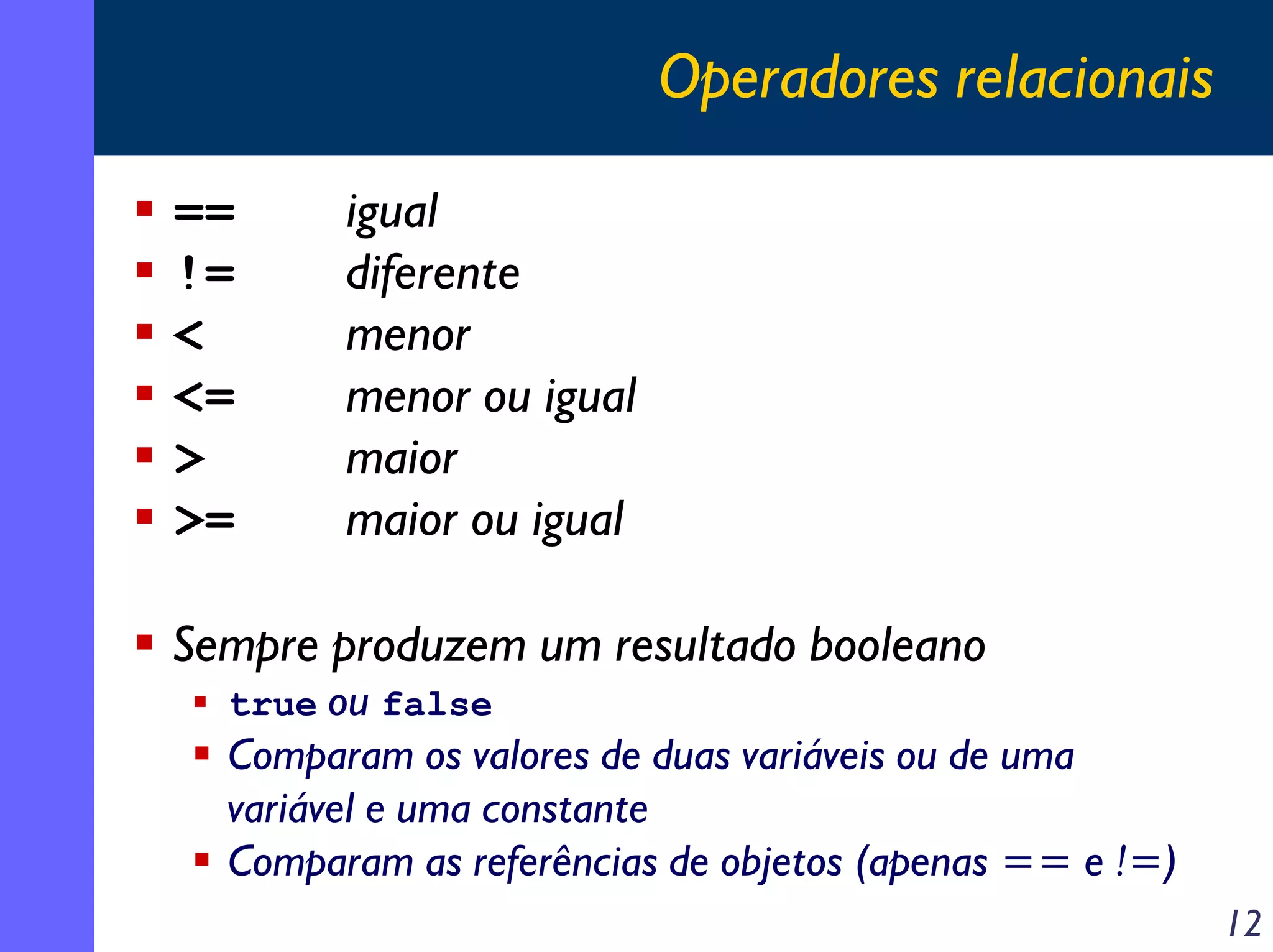 Operadores relacionais

==      igual
!=      diferente
<       menor
<=      menor ou igual
>       maior
>=      maior ou igual

Sempre produzem um resultado booleano
  true ou false
  Comparam os valores de duas variáveis ou de uma
  variável e uma constante
  Comparam as referências de objetos (apenas == e !=)
                                                        12
 