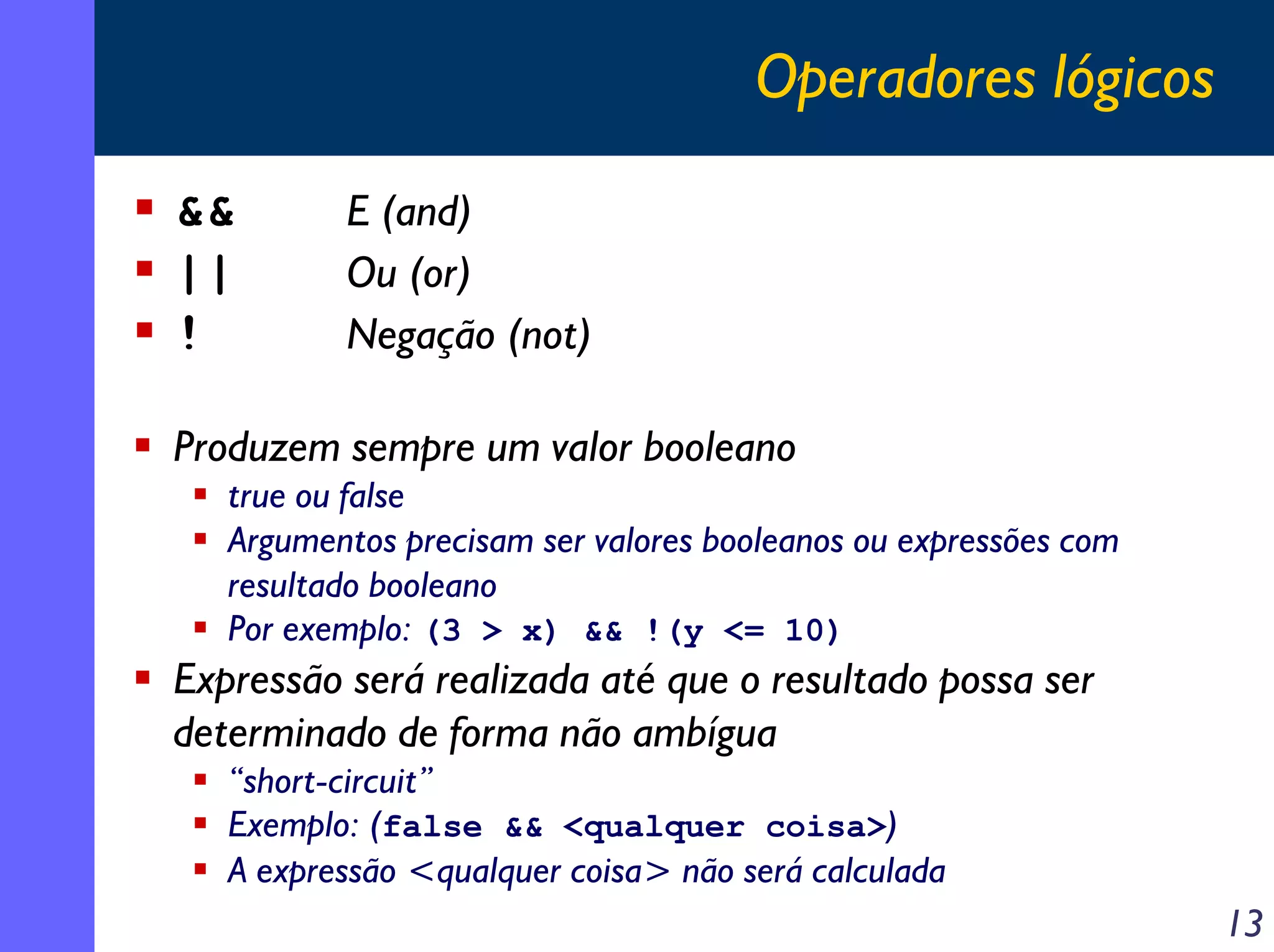 Operadores lógicos

&&        E (and)
||        Ou (or)
!         Negação (not)

Produzem sempre um valor booleano
   true ou false
   Argumentos precisam ser valores booleanos ou expressões com
   resultado booleano
   Por exemplo: (3 > x) && !(y <= 10)
Expressão será realizada até que o resultado possa ser
determinado de forma não ambígua
   “short-circuit”
   Exemplo: (false && <qualquer coisa>)
   A expressão <qualquer coisa> não será calculada
                                                                 13
 