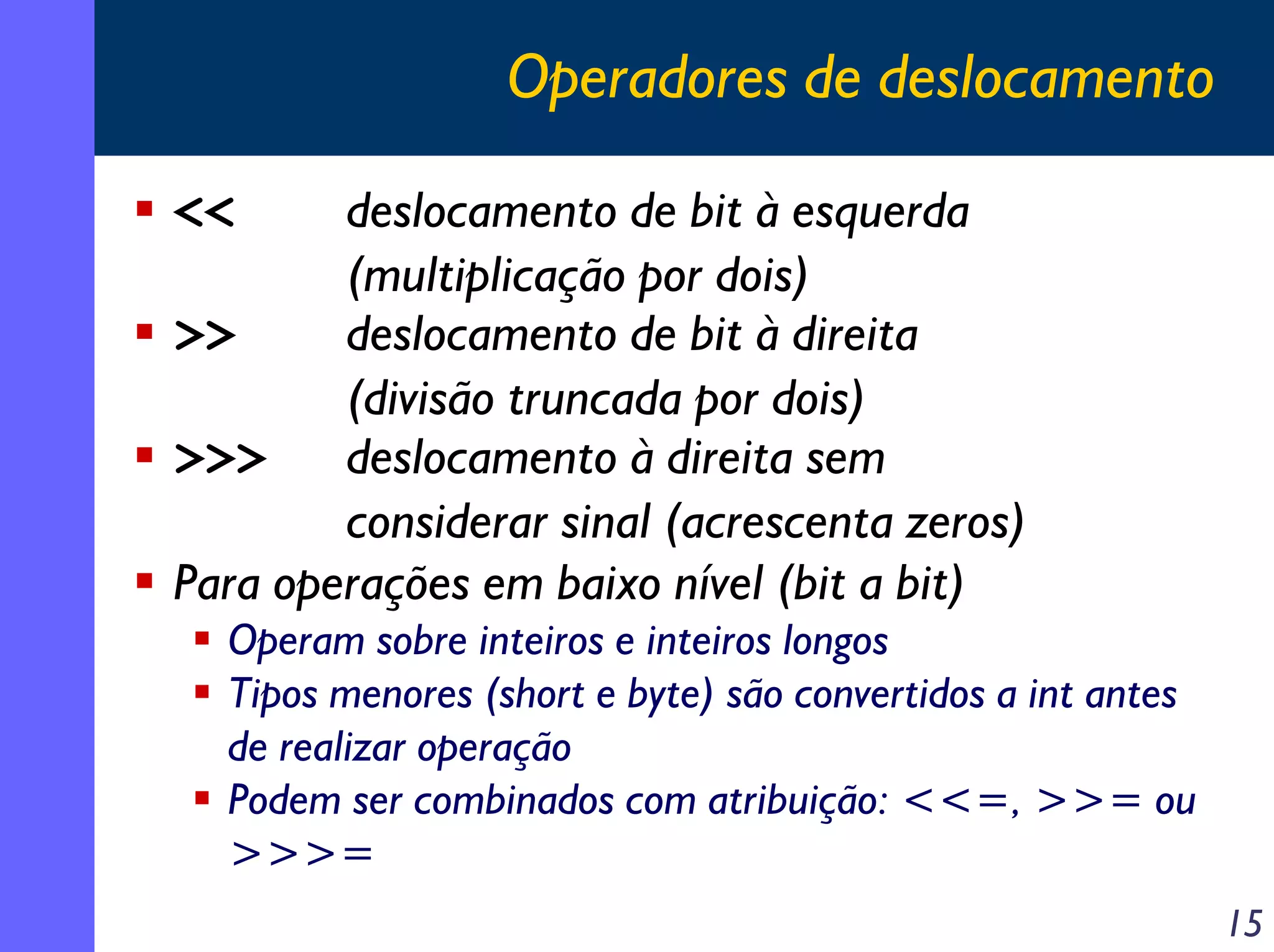 Operadores de deslocamento

<<      deslocamento de bit à esquerda
        (multiplicação por dois)
>>      deslocamento de bit à direita
        (divisão truncada por dois)
>>>     deslocamento à direita sem
        considerar sinal (acrescenta zeros)
Para operações em baixo nível (bit a bit)
  Operam sobre inteiros e inteiros longos
  Tipos menores (short e byte) são convertidos a int antes
  de realizar operação
  Podem ser combinados com atribuição: <<=, >>= ou
  >>>=
                                                             15
 