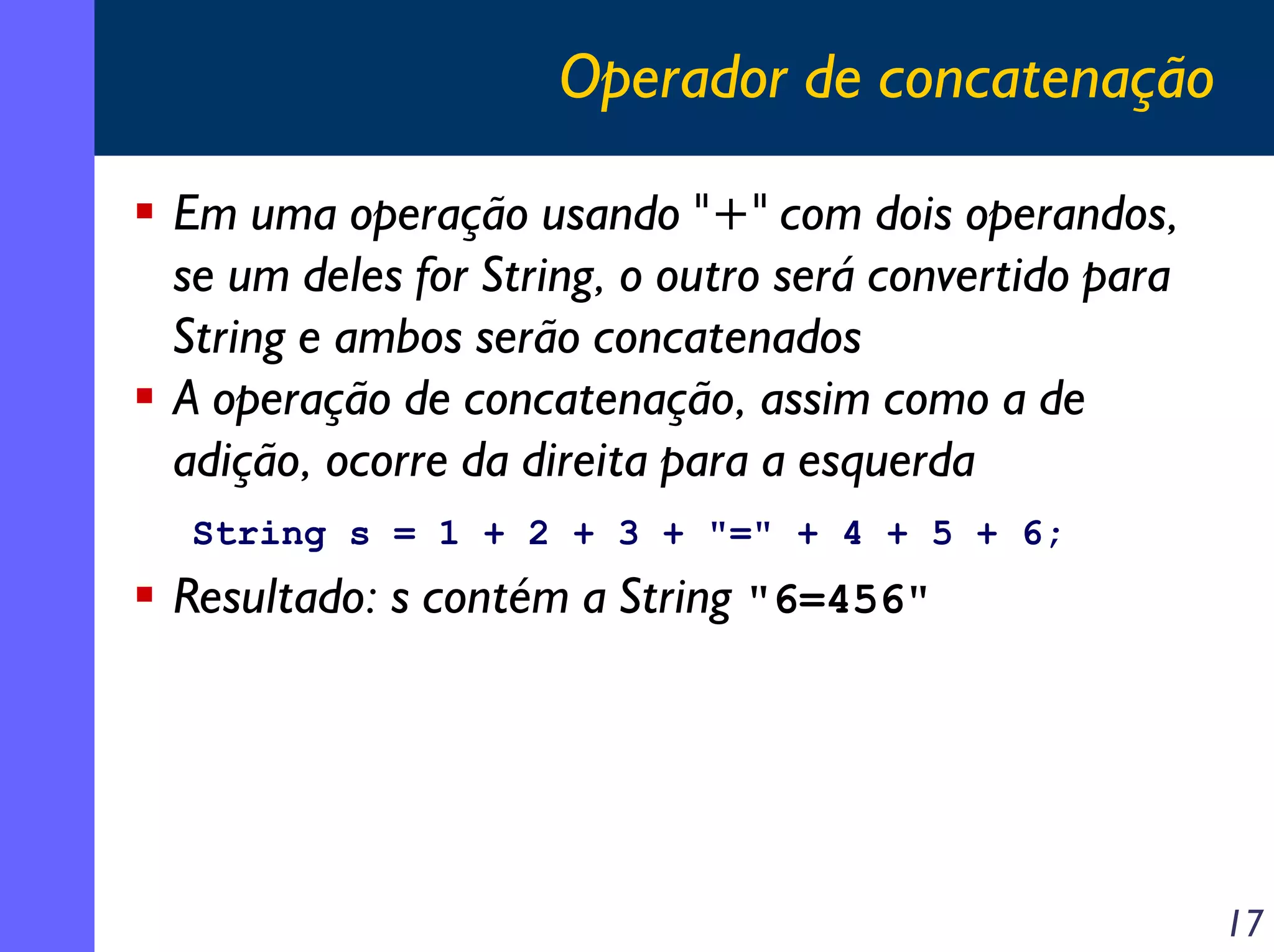 Operador de concatenação

Em uma operação usando "+" com dois operandos,
se um deles for String, o outro será convertido para
String e ambos serão concatenados
A operação de concatenação, assim como a de
adição, ocorre da direita para a esquerda
String s = 1 + 2 + 3 + "=" + 4 + 5 + 6;
Resultado: s contém a String "6=456"




                                                       17
 