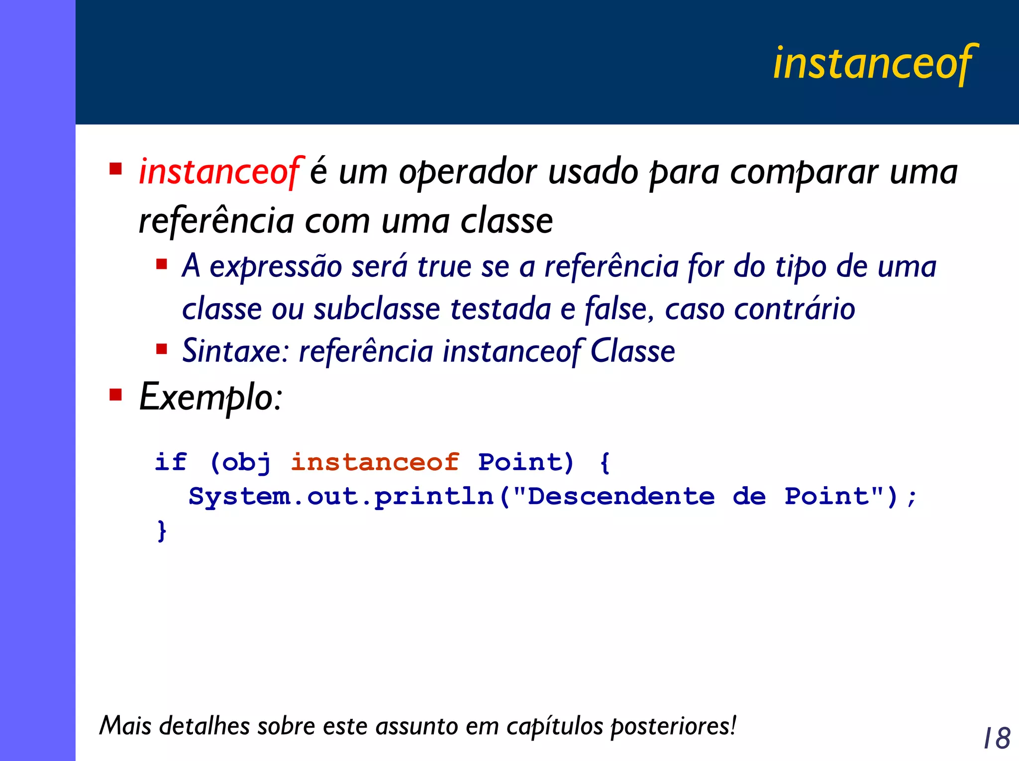 instanceof

   instanceof é um operador usado para comparar uma
   referência com uma classe
       A expressão será true se a referência for do tipo de uma
       classe ou subclasse testada e false, caso contrário
       Sintaxe: referência instanceof Classe
   Exemplo:
    if (obj instanceof Point) {
      System.out.println("Descendente de Point");
    }




Mais detalhes sobre este assunto em capítulos posteriores!                18
 
