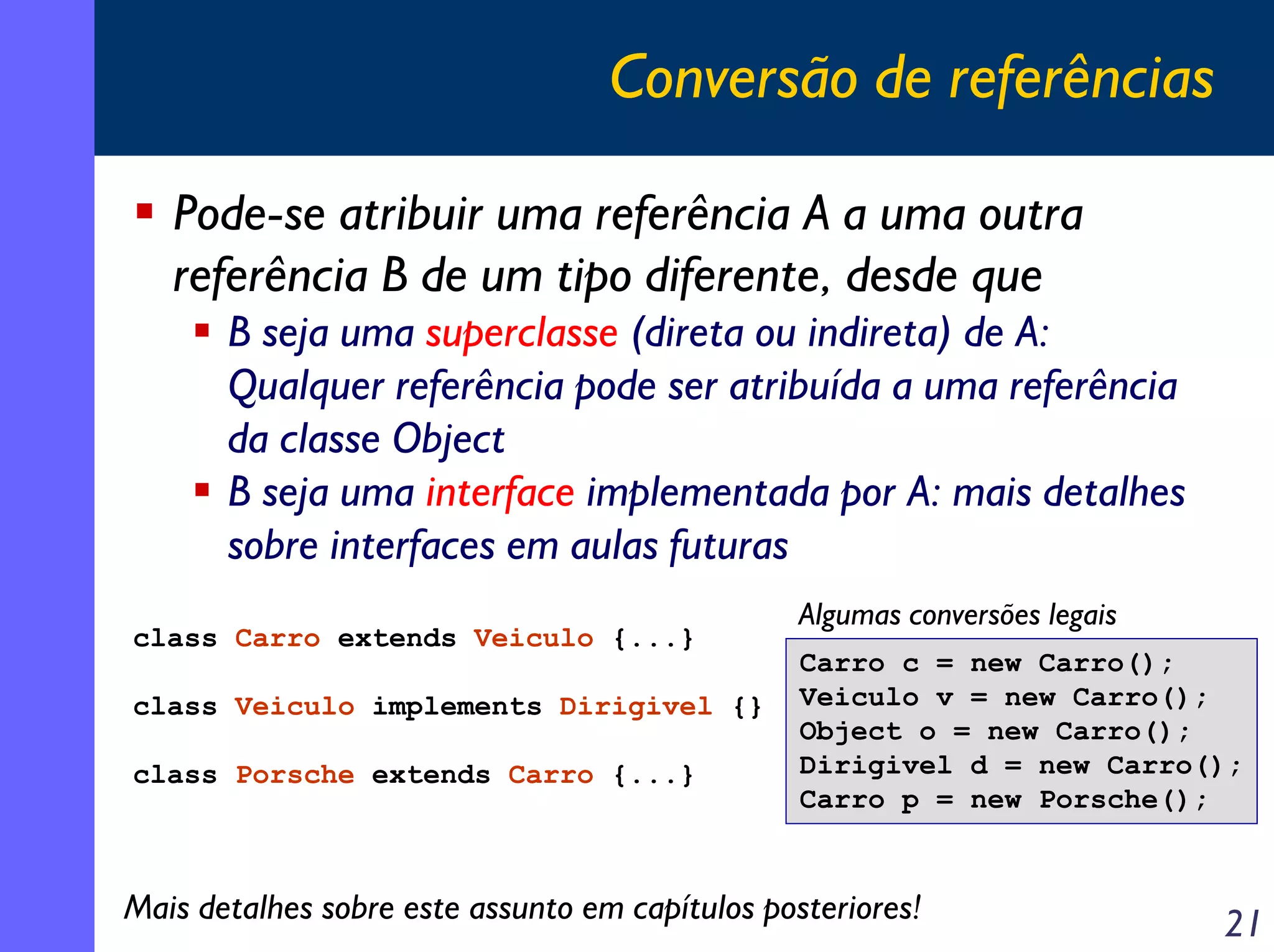 Conversão de referências

   Pode-se atribuir uma referência A a uma outra
   referência B de um tipo diferente, desde que
       B seja uma superclasse (direta ou indireta) de A:
       Qualquer referência pode ser atribuída a uma referência
       da classe Object
       B seja uma interface implementada por A: mais detalhes
       sobre interfaces em aulas futuras
                                                 Algumas conversões legais
class Carro extends Veiculo {...}
                                                 Carro c = new Carro();
class Veiculo implements Dirigivel {}            Veiculo v = new Carro();
                                                 Object o = new Carro();
class Porsche extends Carro {...}                Dirigivel d = new Carro();
                                                 Carro p = new Porsche();


Mais detalhes sobre este assunto em capítulos posteriores!                   21
 