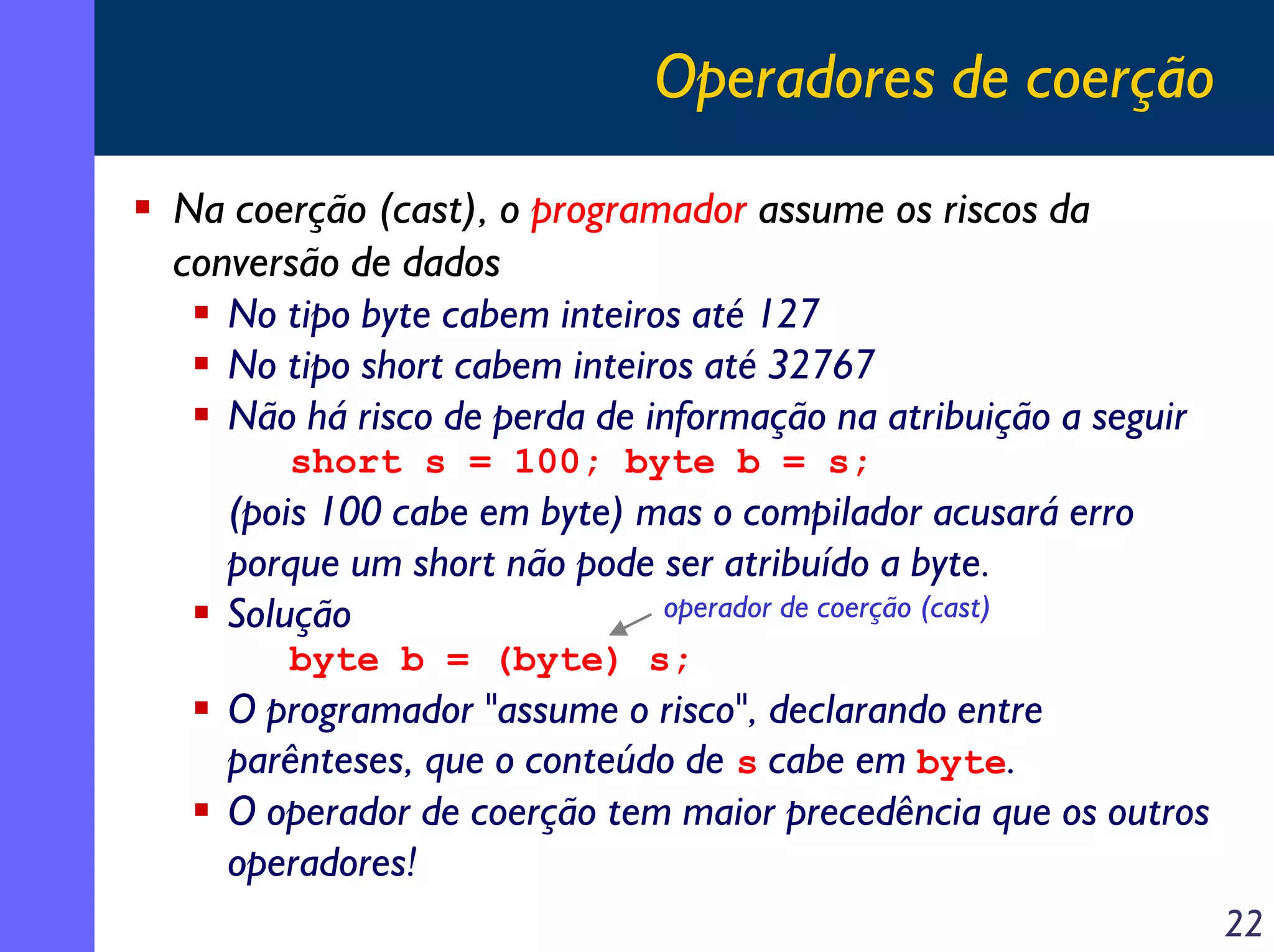 Operadores de coerção
Na coerção (cast), o programador assume os riscos da
conversão de dados
   No tipo byte cabem inteiros até 127
   No tipo short cabem inteiros até 32767
   Não há risco de perda de informação na atribuição a seguir
      short s = 100; byte b = s;
   (pois 100 cabe em byte) mas o compilador acusará erro
   porque um short não pode ser atribuído a byte.
   Solução                  operador de coerção (cast)
      byte b = (byte) s;
   O programador "assume o risco", declarando entre
   parênteses, que o conteúdo de s cabe em byte.
   O operador de coerção tem maior precedência que os outros
   operadores!
                                                                22
 