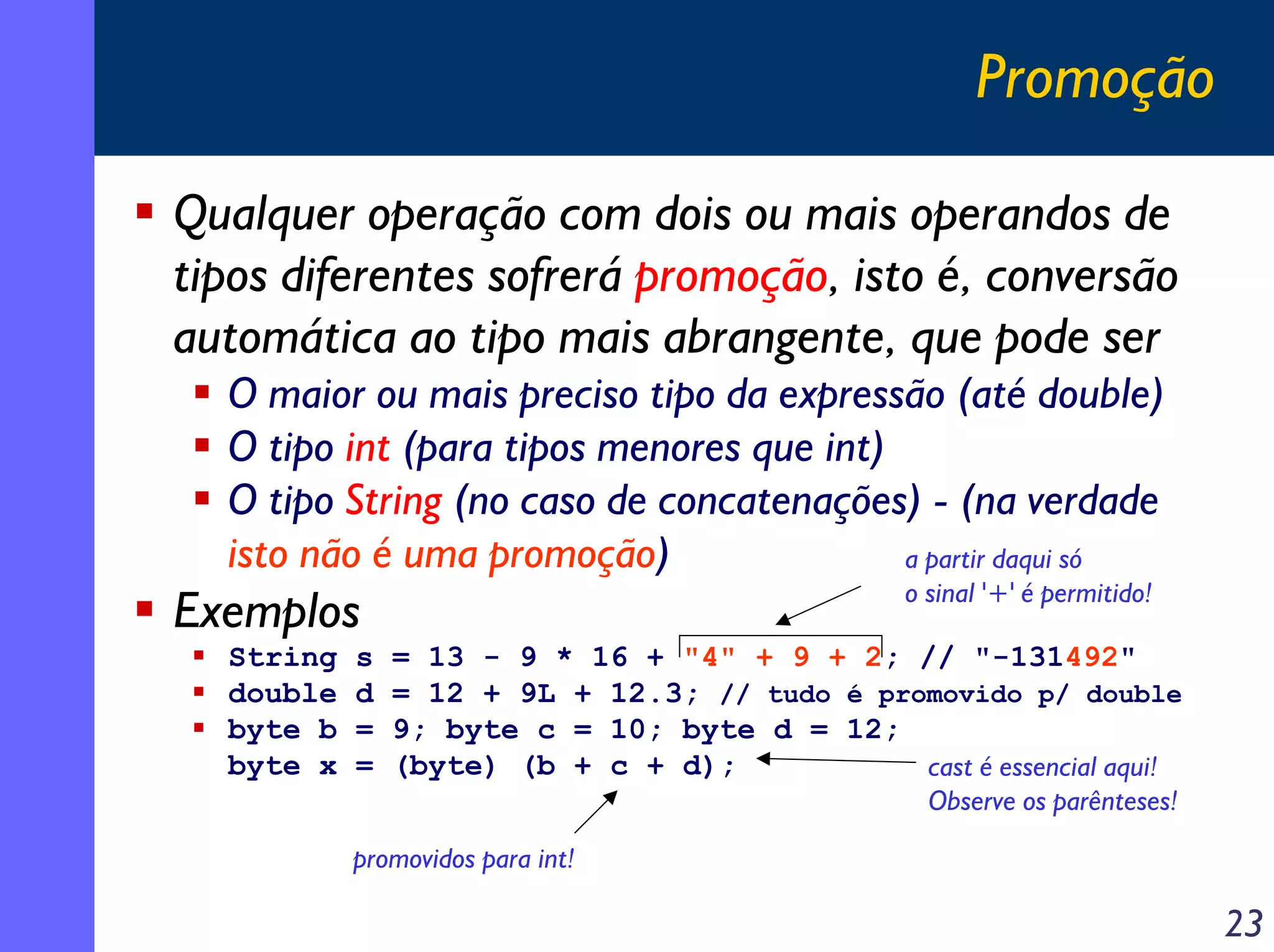 Promoção

Qualquer operação com dois ou mais operandos de
tipos diferentes sofrerá promoção, isto é, conversão
automática ao tipo mais abrangente, que pode ser
  O maior ou mais preciso tipo da expressão (até double)
  O tipo int (para tipos menores que int)
  O tipo String (no caso de concatenações) - (na verdade
  isto não é uma promoção)                a partir daqui só
                                                 o sinal '+' é permitido!
Exemplos
  String   s   = 13 - 9 * 16 + "4" + 9 + 2; // "-131492"
  double   d   = 12 + 9L + 12.3; // tudo é promovido p/ double
  byte b   =   9; byte c = 10; byte d = 12;
  byte x   =   (byte) (b + c + d);            cast é essencial aqui!
                                                   Observe os parênteses!

           promovidos para int!

                                                                            23
 
