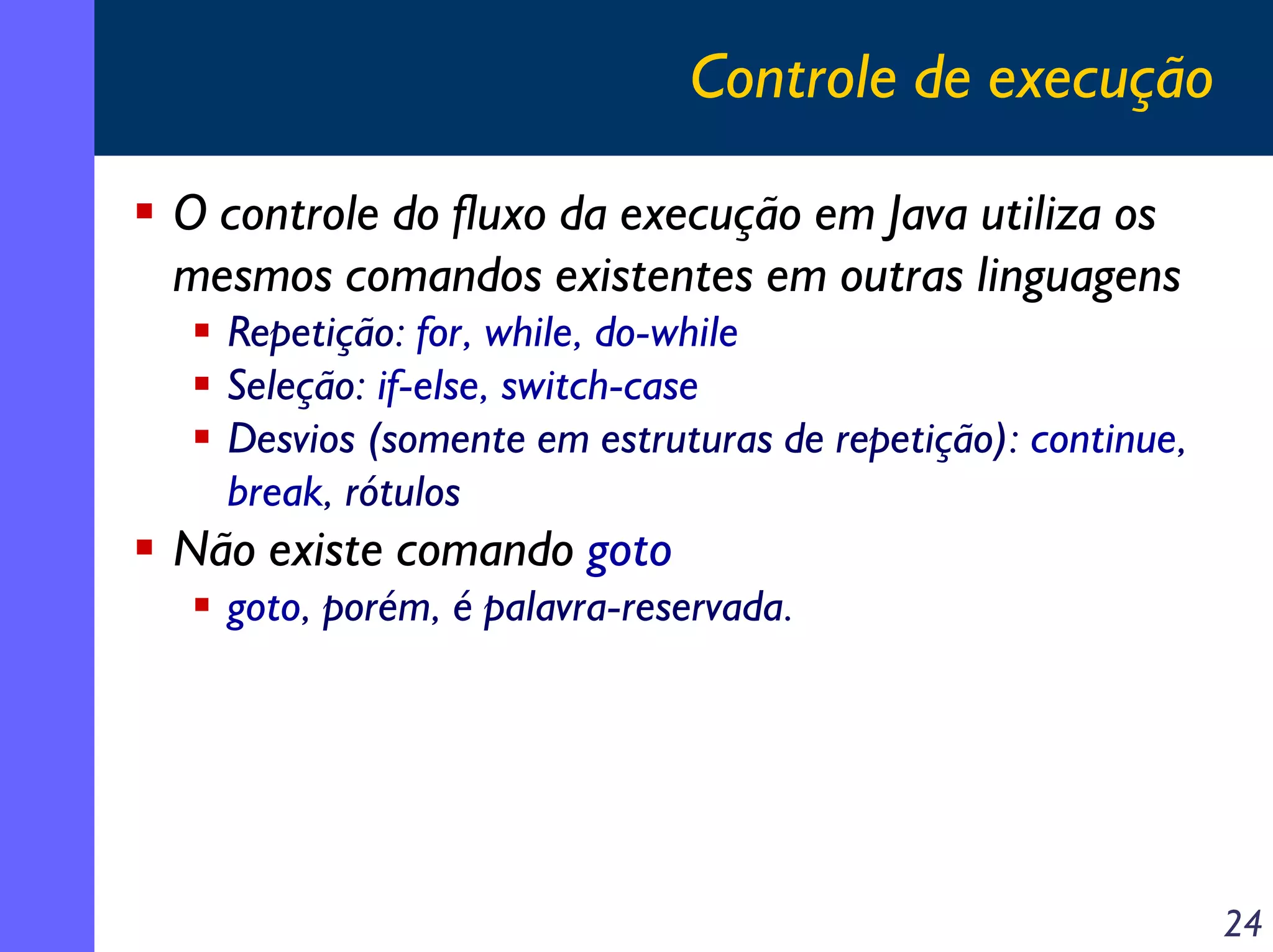 Controle de execução

O controle do fluxo da execução em Java utiliza os
mesmos comandos existentes em outras linguagens
  Repetição: for, while, do-while
  Seleção: if-else, switch-case
  Desvios (somente em estruturas de repetição): continue,
  break, rótulos
Não existe comando goto
  goto, porém, é palavra-reservada.




                                                            24
 