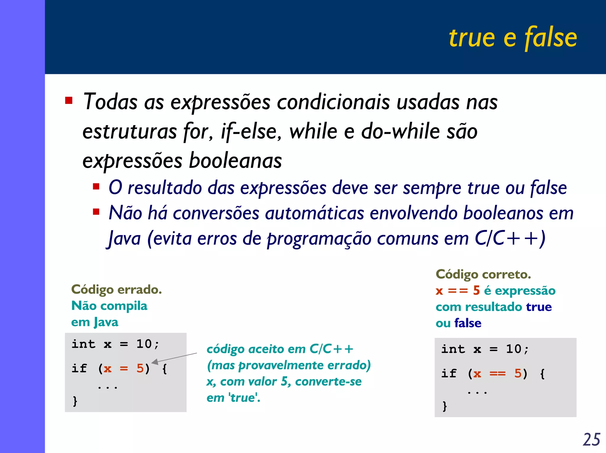 true e false

 Todas as expressões condicionais usadas nas
 estruturas for, if-else, while e do-while são
 expressões booleanas
     O resultado das expressões deve ser sempre true ou false
     Não há conversões automáticas envolvendo booleanos em
     Java (evita erros de programação comuns em C/C++)
                                               Código correto.
Código errado.                                 x == 5 é expressão
Não compila                                    com resultado true
em Java                                        ou false
int x = 10;      código aceito em C/C++        int x = 10;
if (x = 5) {     (mas provavelmente errado)
                                               if (x == 5) {
   ...           x, com valor 5, converte-se
                                                  ...
}                em 'true'.
                                               }

                                                                    25
 