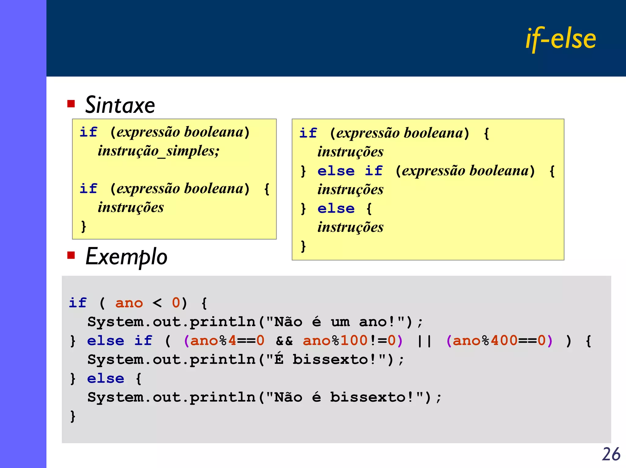 if-else

 Sintaxe
 if (expressão booleana)     if (expressão booleana) {
   instrução_simples;          instruções
                             } else if (expressão booleana) {
 if (expressão booleana) {     instruções
   instruções                } else {
 }                             instruções
                             }
 Exemplo
if ( ano < 0) {
  System.out.println("Não é um ano!");
} else if ( (ano%4==0 && ano%100!=0) || (ano%400==0) ) {
  System.out.println("É bissexto!");
} else {
  System.out.println("Não é bissexto!");
}

                                                                   26
 