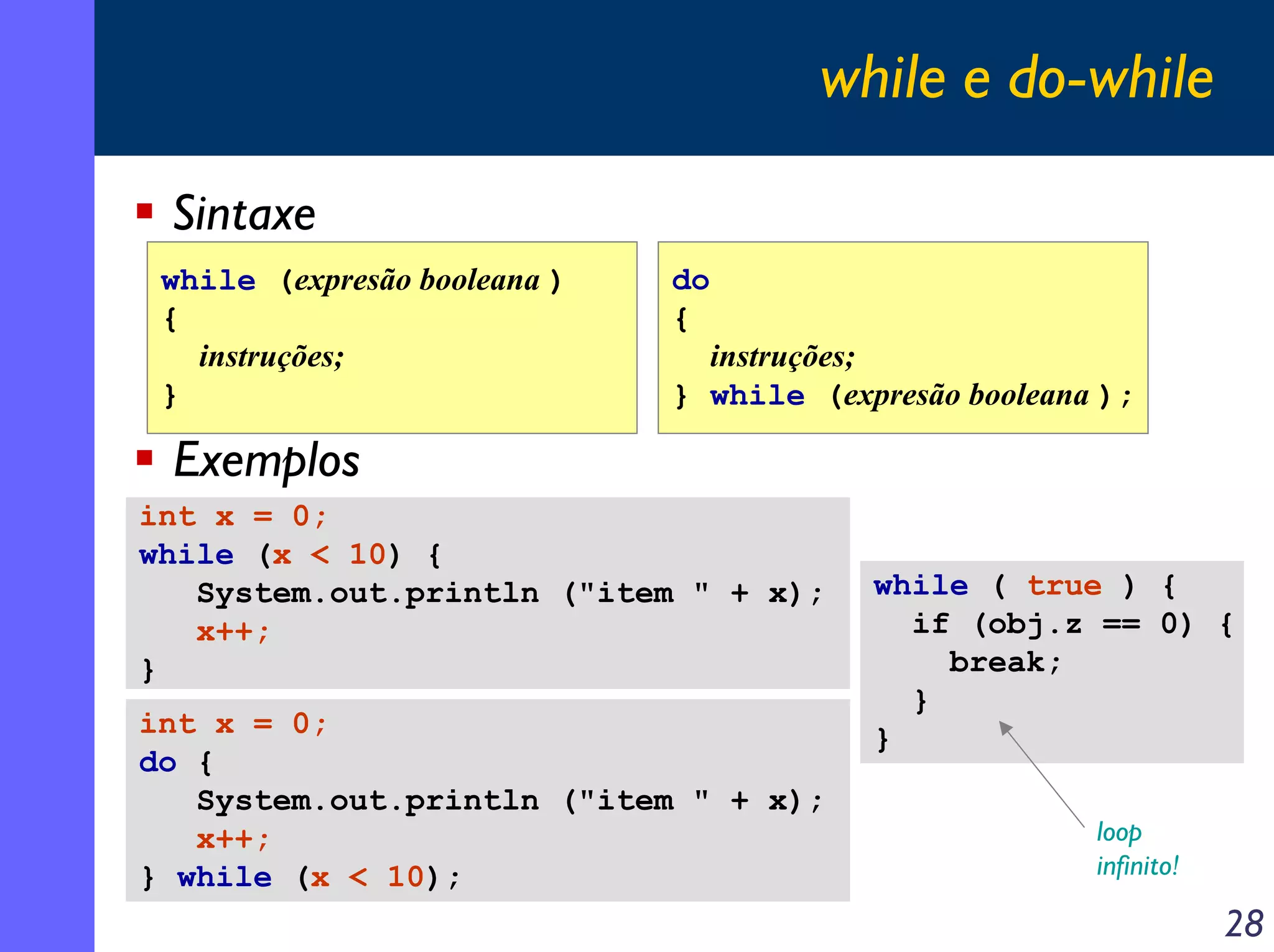 while e do-while

 Sintaxe
 while (expresão booleana )   do
 {                            {
   instruções;                  instruções;
 }                            } while (expresão booleana );

 Exemplos
int x = 0;
while (x < 10) {
   System.out.println ("item " + x);      while ( true ) {
   x++;                                     if (obj.z == 0) {
}                                             break;
                                            }
int x = 0;                                }
do {
   System.out.println ("item " + x);
   x++;                                                 loop
} while (x < 10);                                       infinito!

                                                                    28
 