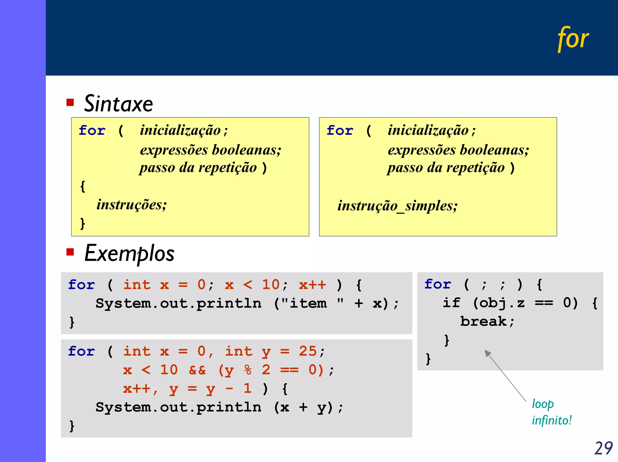 for

 Sintaxe
 for (     inicialização;          for (   inicialização;
           expressões booleanas;           expressões booleanas;
           passo da repetição )            passo da repetição )
 {
     instruções;                    instrução_simples;
 }

 Exemplos
for ( int x = 0; x < 10; x++ ) {                for ( ; ; ) {
   System.out.println ("item " + x);              if (obj.z == 0) {
}                                                   break;
                                                  }
for ( int x = 0, int y = 25;                    }
      x < 10 && (y % 2 == 0);
      x++, y = y - 1 ) {
   System.out.println (x + y);                                     loop
}                                                                  infinito!

                                                                               29
 