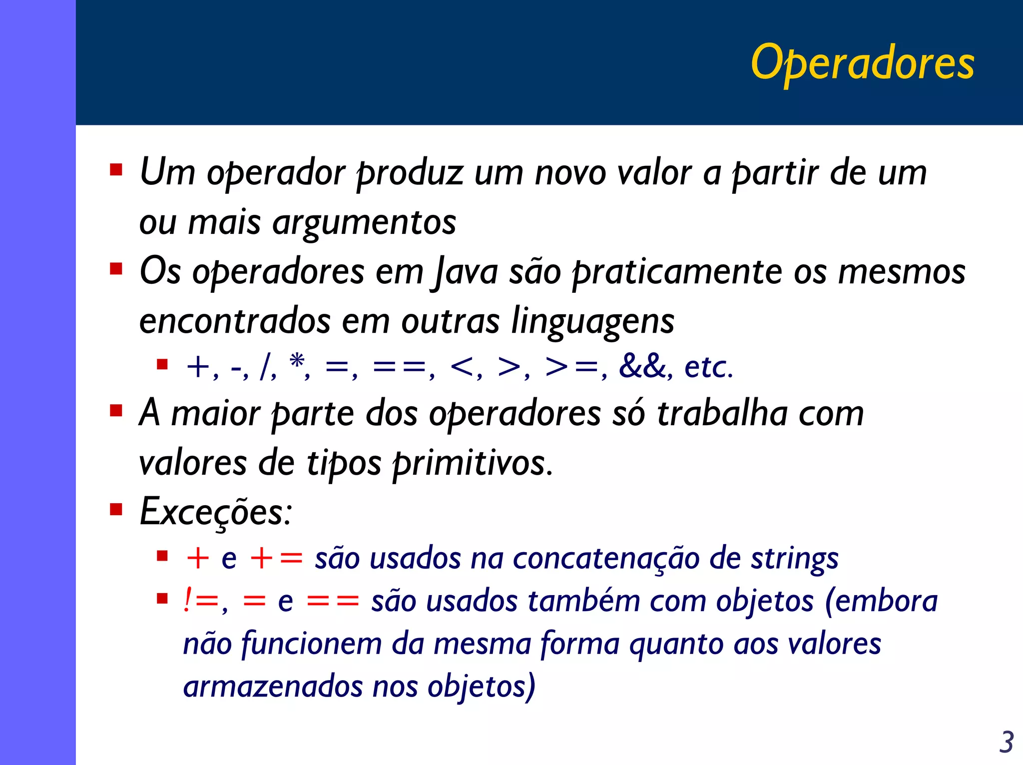 Operadores

Um operador produz um novo valor a partir de um
ou mais argumentos
Os operadores em Java são praticamente os mesmos
encontrados em outras linguagens
  +, -, /, *, =, ==, <, >, >=, &&, etc.
A maior parte dos operadores só trabalha com
valores de tipos primitivos.
Exceções:
  + e += são usados na concatenação de strings
  !=, = e == são usados também com objetos (embora
  não funcionem da mesma forma quanto aos valores
  armazenados nos objetos)
                                                       3
 