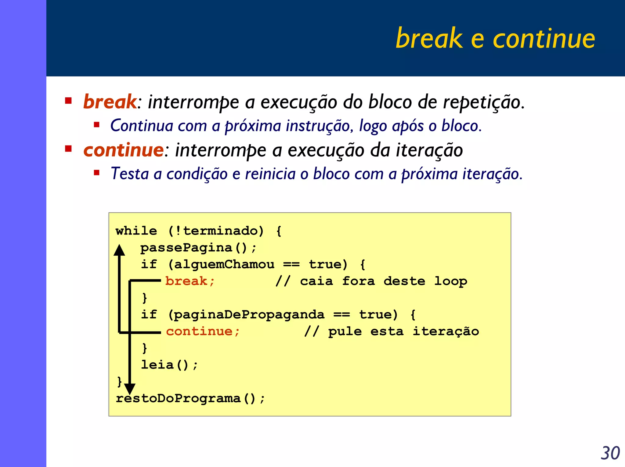 break e continue
break: interrompe a execução do bloco de repetição.
   Continua com a próxima instrução, logo após o bloco.
continue: interrompe a execução da iteração
   Testa a condição e reinicia o bloco com a próxima iteração.


   while (!terminado) {
      passePagina();
      if (alguemChamou == true) {
         break;       // caia fora deste loop
      }
      if (paginaDePropaganda == true) {
         continue;       // pule esta iteração
      }
      leia();
   }
   restoDoPrograma();



                                                                 30
 