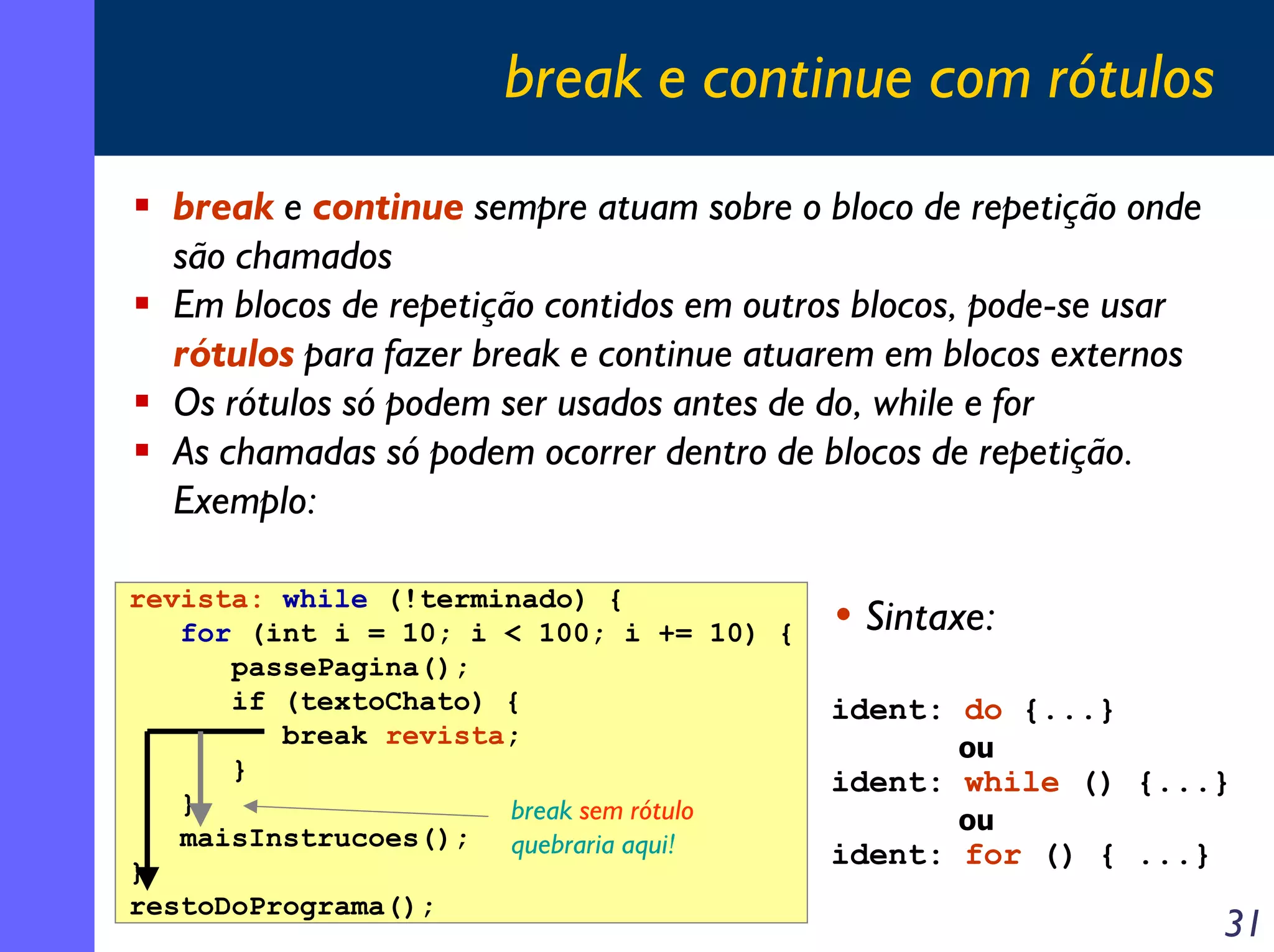 break e continue com rótulos
  break e continue sempre atuam sobre o bloco de repetição onde
  são chamados
  Em blocos de repetição contidos em outros blocos, pode-se usar
  rótulos para fazer break e continue atuarem em blocos externos
  Os rótulos só podem ser usados antes de do, while e for
  As chamadas só podem ocorrer dentro de blocos de repetição.
  Exemplo:

revista: while (!terminado) {
   for (int i = 10; i < 100; i += 10) {   • Sintaxe:
      passePagina();
      if (textoChato) {                   ident: do {...}
         break revista;                          ou
      }                                   ident: while () {...}
   }                  break sem rótulo           ou
   maisInstrucoes(); quebraria aqui!
                                          ident: for () { ...}
}
restoDoPrograma();
                                                                   31
 