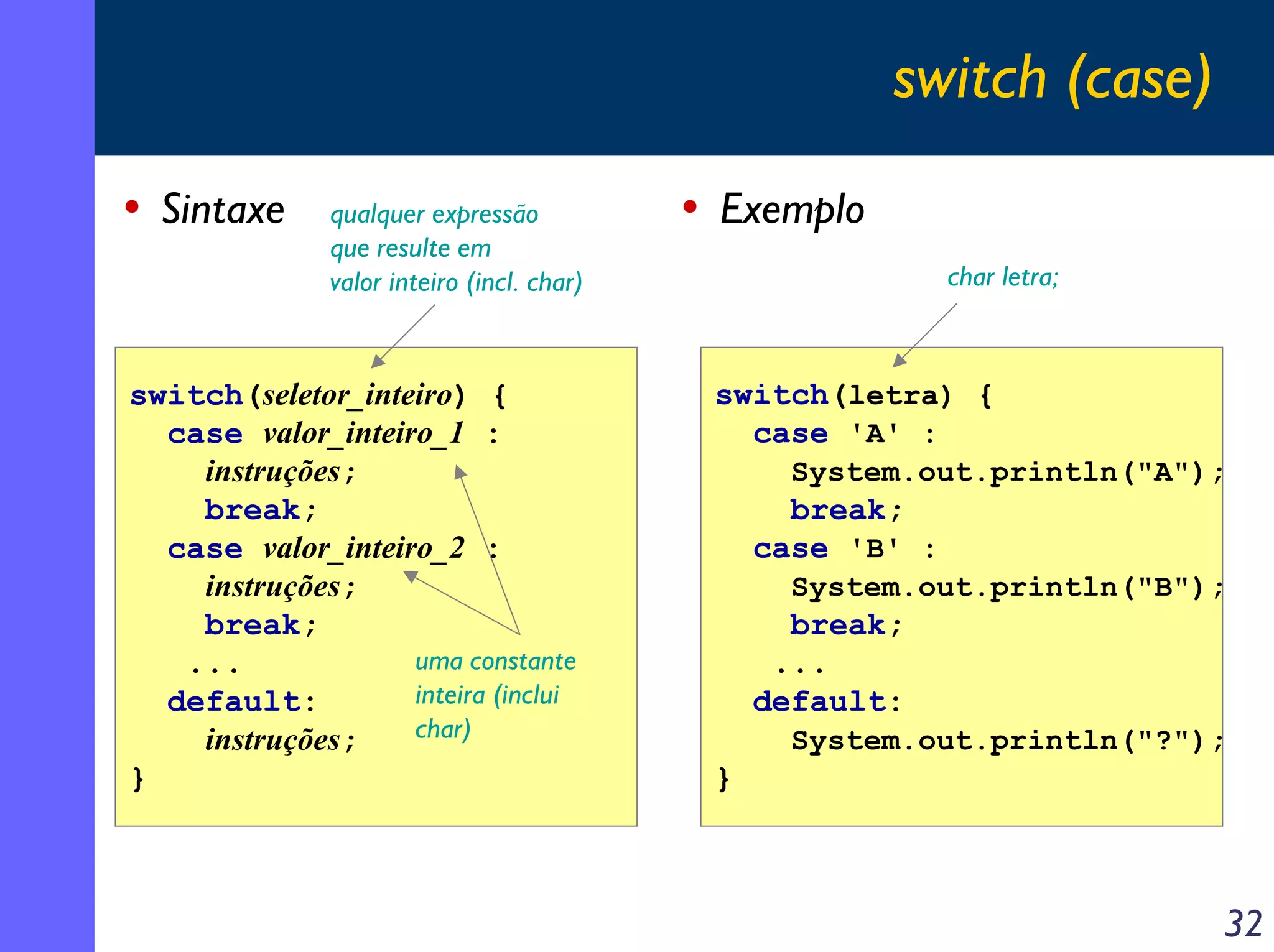 switch (case)
• Sintaxe      qualquer expressão           • Exemplo
               que resulte em
               valor inteiro (incl. char)                     char letra;



switch(seletor_inteiro) {                    switch(letra) {
  case valor_inteiro_1 :                       case 'A' :
    instruções;                                    System.out.println("A");
    break;                                         break;
  case valor_inteiro_2 :                         case 'B' :
    instruções;                                    System.out.println("B");
    break;                                         break;
   ...             uma constante                  ...
  default:         inteira (inclui               default:
    instruções;    char)                           System.out.println("?");
}                                            }



                                                                            32
 