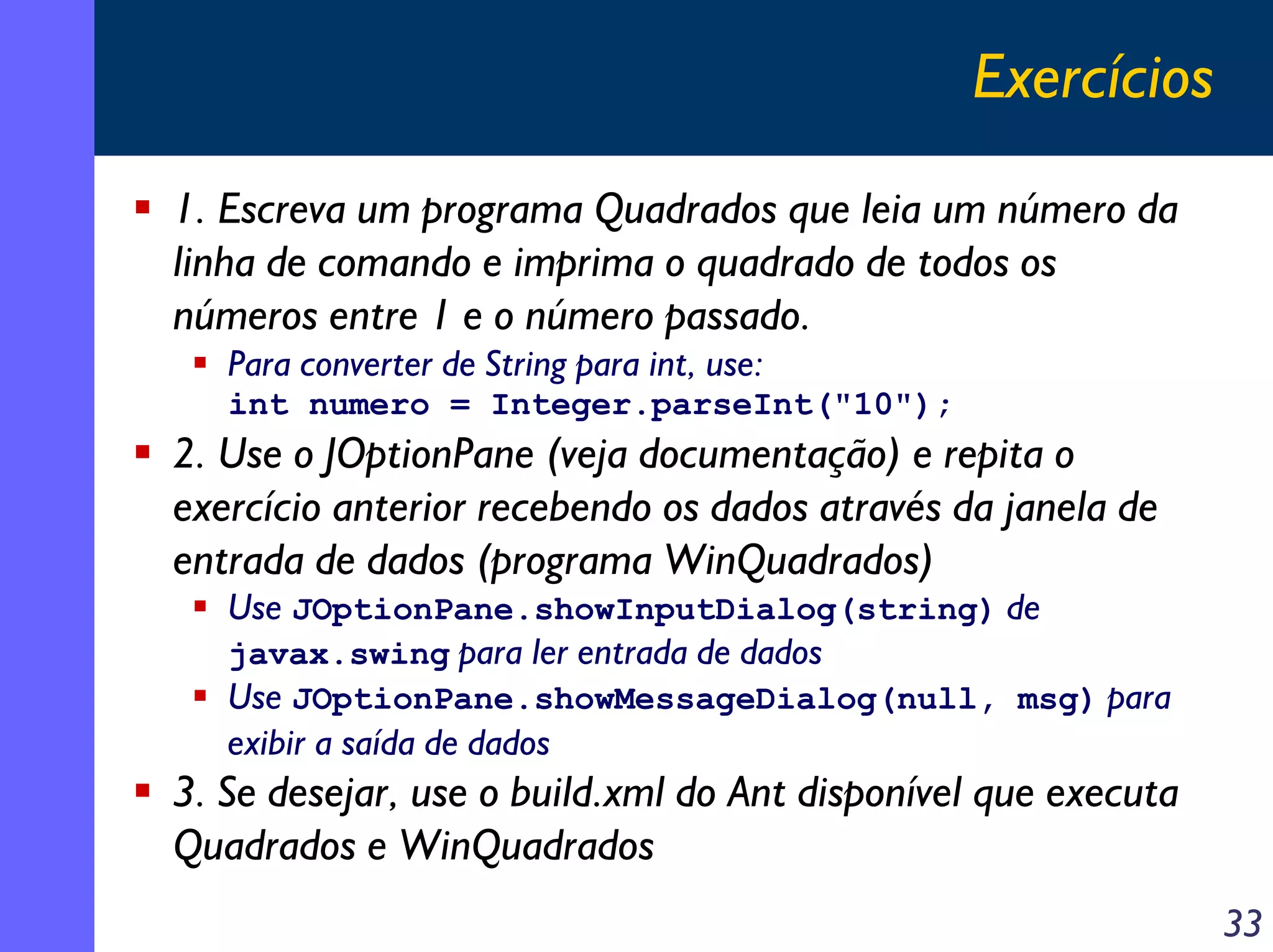 Exercícios
1. Escreva um programa Quadrados que leia um número da
linha de comando e imprima o quadrado de todos os
números entre 1 e o número passado.
   Para converter de String para int, use:
   int numero = Integer.parseInt("10");
2. Use o JOptionPane (veja documentação) e repita o
exercício anterior recebendo os dados através da janela de
entrada de dados (programa WinQuadrados)
   Use JOptionPane.showInputDialog(string) de
   javax.swing para ler entrada de dados
   Use JOptionPane.showMessageDialog(null, msg) para
   exibir a saída de dados
3. Se desejar, use o build.xml do Ant disponível que executa
Quadrados e WinQuadrados
                                                               33
 
