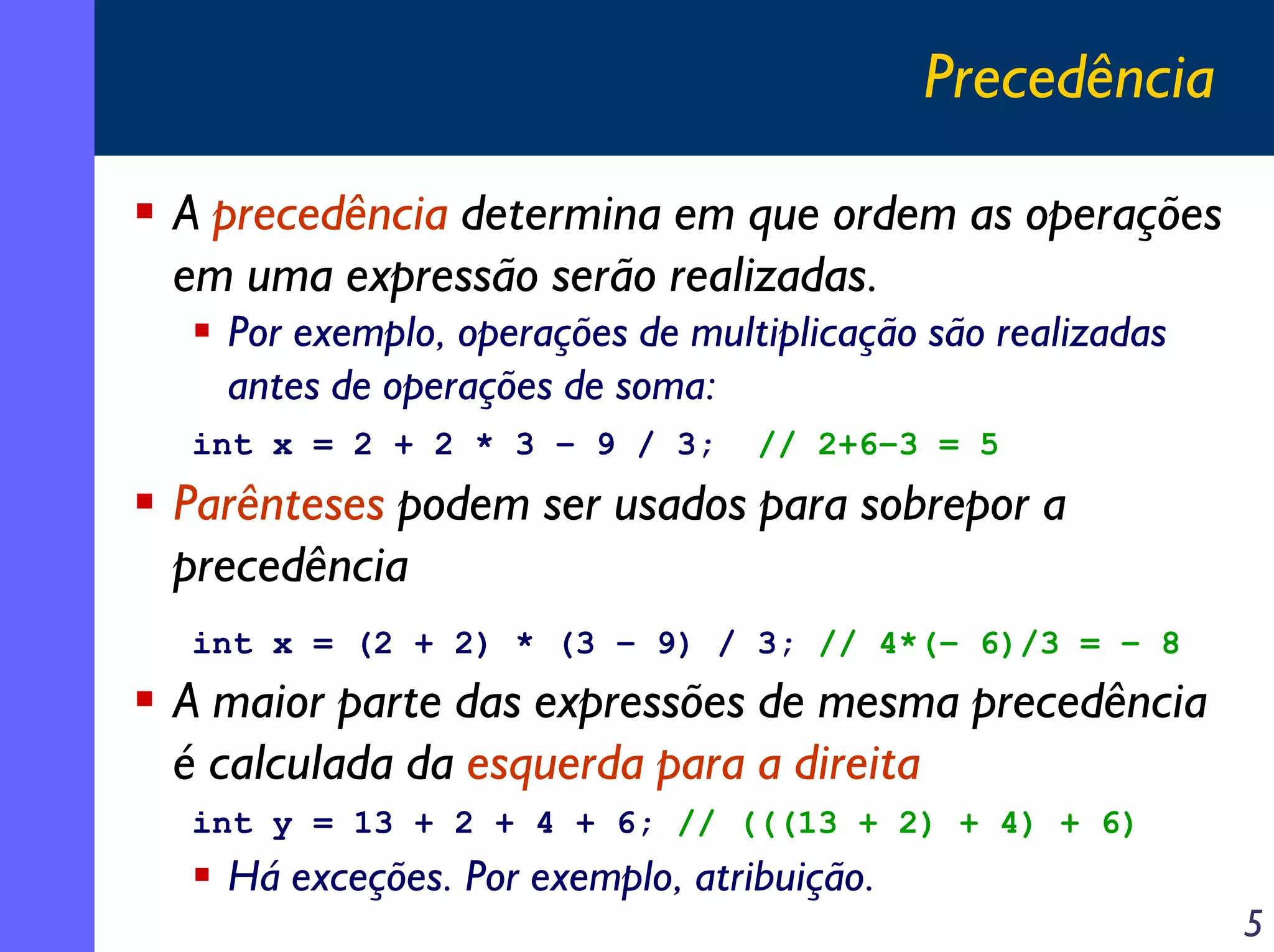 Precedência

A precedência determina em que ordem as operações
em uma expressão serão realizadas.
  Por exemplo, operações de multiplicação são realizadas
  antes de operações de soma:
int x = 2 + 2 * 3 – 9 / 3;      // 2+6–3 = 5
Parênteses podem ser usados para sobrepor a
precedência
int x = (2 + 2) * (3 – 9) / 3; // 4*(– 6)/3 = – 8
A maior parte das expressões de mesma precedência
é calculada da esquerda para a direita
int y = 13 + 2 + 4 + 6; // (((13 + 2) + 4) + 6)
  Há exceções. Por exemplo, atribuição.
                                                           5
 