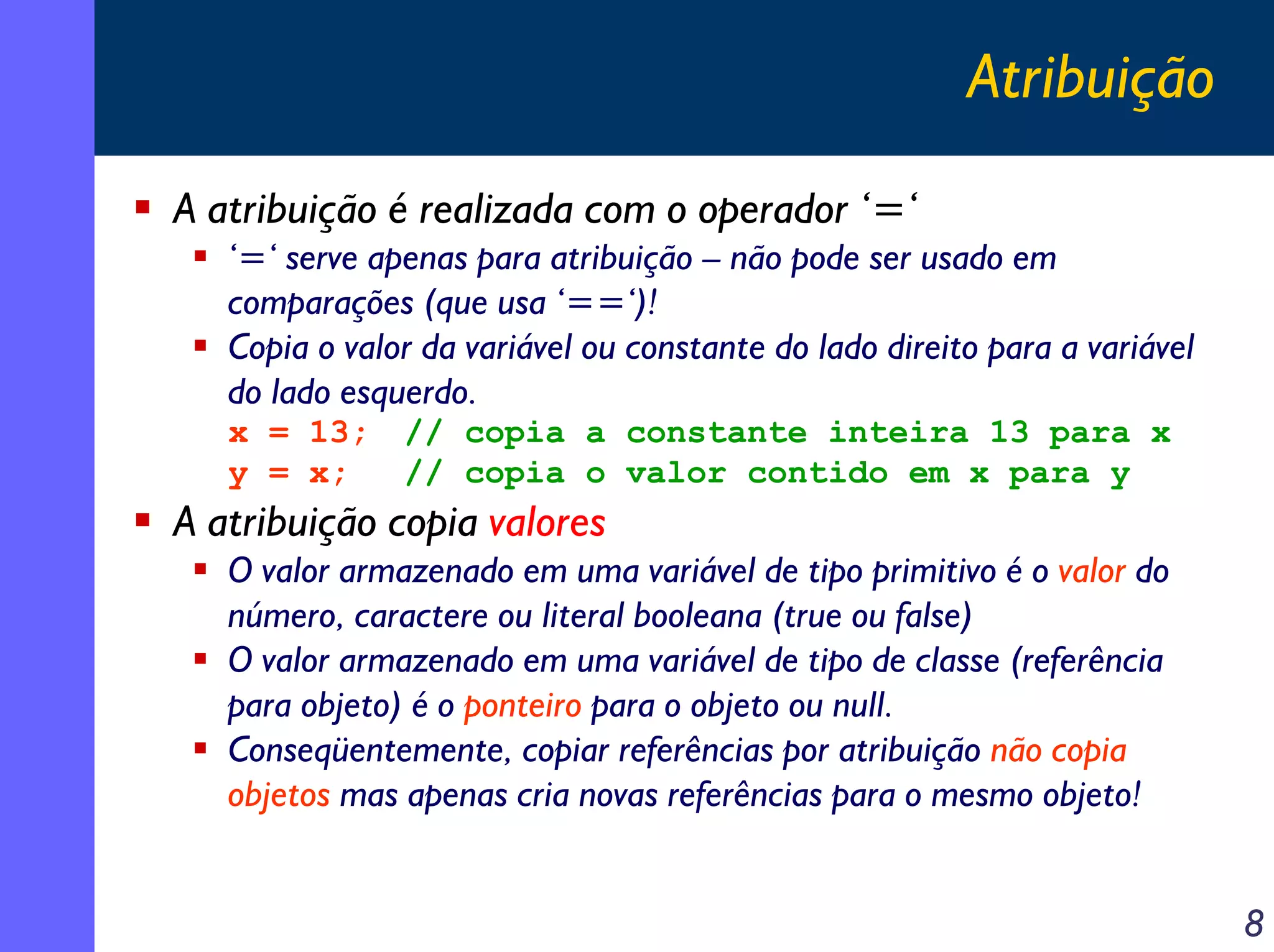 Atribuição
A atribuição é realizada com o operador ‘=‘
   ‘=‘ serve apenas para atribuição – não pode ser usado em
   comparações (que usa ‘==‘)!
   Copia o valor da variável ou constante do lado direito para a variável
   do lado esquerdo.
   x = 13;     // copia a constante inteira 13 para x
   y = x;      // copia o valor contido em x para y
A atribuição copia valores
   O valor armazenado em uma variável de tipo primitivo é o valor do
   número, caractere ou literal booleana (true ou false)
   O valor armazenado em uma variável de tipo de classe (referência
   para objeto) é o ponteiro para o objeto ou null.
   Conseqüentemente, copiar referências por atribuição não copia
   objetos mas apenas cria novas referências para o mesmo objeto!


                                                                            8
 