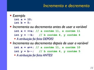 Incremento e decremento
Exemplo
int a = 10;
int b = 5;

Incrementa ou decrementa antes de usar a variável
int x = ++a; // a contém 11, x contém 11
int y = --b;
// b contém 4, y contém 4

A atribuição foi feita DEPOIS!

Incrementa ou decrementa depois de usar a variável
int x = a++; // a contém 11, x contém 10
int y = b--;
// b contém 4, y contém 5

A atribuição foi feita ANTES!

11

 