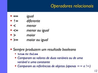 Operadores relacionais
==
!=
<
<=
>
>=

igual
diferente
menor
menor ou igual
maior
maior ou igual

Sempre produzem um resultado booleano
true ou false

Comparam os valores de duas variáveis ou de uma
variável e uma constante
Comparam as referências de objetos (apenas == e !=)
12

 