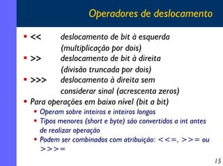 Operadores de deslocamento
deslocamento de bit à esquerda
(multiplicação por dois)
>>
deslocamento de bit à direita
(divisão truncada por dois)
>>>
deslocamento à direita sem
considerar sinal (acrescenta zeros)
Para operações em baixo nível (bit a bit)

<<

Operam sobre inteiros e inteiros longos
Tipos menores (short e byte) são convertidos a int antes
de realizar operação
Podem ser combinados com atribuição: <<=, >>= ou
>>>=
15

 