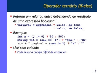 Operador ternário (if-else)
Retorna um valor ou outro dependendo do resultado
de uma expressão booleana
variavel = expressão ? valor, se true
: valor, se false;

Exemplo:
int x = (y != 0) ? 50 : 500;
String tit = (sex == 'f') ? "Sra." : "Sr
num + " pagina" + (num != 1) ? "s" : ""

Use com cuidado
Pode levar a código difícil de entender

16

 