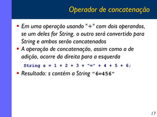 Operador de concatenação
Em uma operação usando "+" com dois operandos,
se um deles for String, o outro será convertido para
String e ambos serão concatenados
A operação de concatenação, assim como a de
adição, ocorre da direita para a esquerda
String s = 1 + 2 + 3 + "=" + 4 + 5 + 6;

Resultado: s contém a String "6=456"

17

 