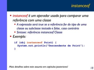 instanceof
instanceof é um operador usado para comparar uma
referência com uma classe
A expressão será true se a referência for do tipo de uma
classe ou subclasse testada e false, caso contrário
Sintaxe: referência instanceof Classe

Exemplo:
if (obj instanceof Point) {
System.out.println("Descendente de Point");
}

Mais detalhes sobre este assunto em capítulos posteriores!

18

 