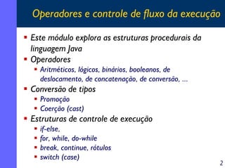Operadores e controle de fluxo da execução
Este módulo explora as estruturas procedurais da
linguagem Java
Operadores
Aritméticos, lógicos, binários, booleanos, de
deslocamento, de concatenação, de conversão, ...

Conversão de tipos
Promoção
Coerção (cast)

Estruturas de controle de execução
if-else,
for, while, do-while
break, continue, rótulos
switch (case)

2

 