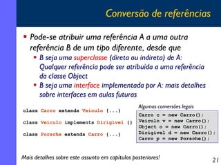 Conversão de referências
Pode-se atribuir uma referência A a uma outra
referência B de um tipo diferente, desde que
B seja uma superclasse (direta ou indireta) de A:
Qualquer referência pode ser atribuída a uma referência
da classe Object
B seja uma interface implementada por A: mais detalhes
sobre interfaces em aulas futuras
class Carro extends Veiculo {...}
class Veiculo implements Dirigivel {}
class Porsche extends Carro {...}

Algumas conversões legais
Carro c = new Carro();
Veiculo v = new Carro();
Object o = new Carro();
Dirigivel d = new Carro();
Carro p = new Porsche();

Mais detalhes sobre este assunto em capítulos posteriores!

21

 