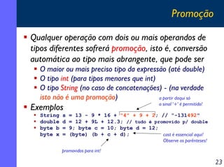 Promoção
Qualquer operação com dois ou mais operandos de
tipos diferentes sofrerá promoção, isto é, conversão
automática ao tipo mais abrangente, que pode ser
O maior ou mais preciso tipo da expressão (até double)
O tipo int (para tipos menores que int)
O tipo String (no caso de concatenações) - (na verdade
isto não é uma promoção)
a partir daqui só
o sinal '+' é permitido!

Exemplos
String
double
byte b
byte x

s
d
=
=

= 13 - 9 * 16 + "4" + 9 + 2; // "-131492"
= 12 + 9L + 12.3; // tudo é promovido p/ double
9; byte c = 10; byte d = 12;
(byte) (b + c + d);
cast é essencial aqui!
Observe os parênteses!

promovidos para int!

23

 