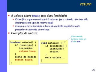 return
A palavra-chave return tem duas finalidades
Especifica o que um método irá retornar (se o método não tiver sido
declarado com tipo de retorno void)
Causa o retorno imediato à linha de controle imediatamente
posterior à chamada do método

Exemplos de sintaxe:
boolean método() {
if (condição) {
instrução;
return true;
}
resto do método
return false;
}

void método() {
if (condição) {
instrução;
return;
}
mais coisas...
}

Este exemplo
funciona como um
if com else:

27

 