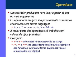 Operadores
Um operador produz um novo valor a partir de um
ou mais argumentos
Os operadores em Java são praticamente os mesmos
encontrados em outras linguagens
+, -, /, *, =, ==, <, >, >=, &&, etc.

A maior parte dos operadores só trabalha com
valores de tipos primitivos.
Exceções:
+ e += são usados na concatenação de strings
!=, = e == são usados também com objetos (embora
não funcionem da mesma forma quanto aos valores
armazenados nos objetos)
3

 