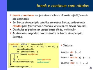 break e continue com rótulos
break e continue sempre atuam sobre o bloco de repetição onde
são chamados
Em blocos de repetição contidos em outros blocos, pode-se usar
rótulos para fazer break e continue atuarem em blocos externos
Os rótulos só podem ser usados antes de do, while e for
As chamadas só podem ocorrer dentro de blocos de repetição.
Exemplo:
revista: while (!terminado) {
for (int i = 10; i < 100; i += 10) {
passePagina();
if (textoChato) {
break revista;
}
}
break sem rótulo
maisInstrucoes(); quebraria aqui!
}
restoDoPrograma();

• Sintaxe:
ident: do {...}
ou

ident: while () {...}
ou

ident: for () { ...}

31

 