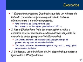 Exercícios
1. Escreva um programa Quadrados que leia um número da
linha de comando e imprima o quadrado de todos os
números entre 1 e o número passado.
Para converter de String para int, use:
int numero = Integer.parseInt("10");

2. Use o JOptionPane (veja documentação) e repita o
exercício anterior recebendo os dados através da janela de
entrada de dados (programa WinQuadrados)

Use JOptionPane.showInputDialog(string) de
javax.swing para ler entrada de dados
Use JOptionPane.showMessageDialog(null, msg) para
exibir a saída de dados

3. Se desejar, use o build.xml do Ant disponível que executa
Quadrados e WinQuadrados
33

 