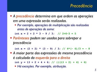 Precedência
A precedência determina em que ordem as operações
em uma expressão serão realizadas.
Por exemplo, operações de multiplicação são realizadas
antes de operações de soma:
int x = 2 + 2 * 3 – 9 / 3;

// 2+6–3 = 5

Parênteses podem ser usados para sobrepor a
precedência
int x = (2 + 2) * (3 – 9) / 3; // 4*(– 6)/3 = – 8

A maior parte das expressões de mesma precedência
é calculada da esquerda para a direita
int y = 13 + 2 + 4 + 6; // (((13 + 2) + 4) + 6)

Há exceções. Por exemplo, atribuição.

5

 