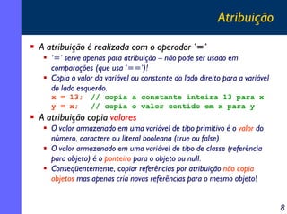 Atribuição
A atribuição é realizada com o operador ‘=‘
‘=‘ serve apenas para atribuição – não pode ser usado em
comparações (que usa ‘==‘)!
Copia o valor da variável ou constante do lado direito para a variável
do lado esquerdo.
x = 13;
y = x;

// copia a constante inteira 13 para x
// copia o valor contido em x para y

A atribuição copia valores
O valor armazenado em uma variável de tipo primitivo é o valor do
número, caractere ou literal booleana (true ou false)
O valor armazenado em uma variável de tipo de classe (referência
para objeto) é o ponteiro para o objeto ou null.
Conseqüentemente, copiar referências por atribuição não copia
objetos mas apenas cria novas referências para o mesmo objeto!

8

 